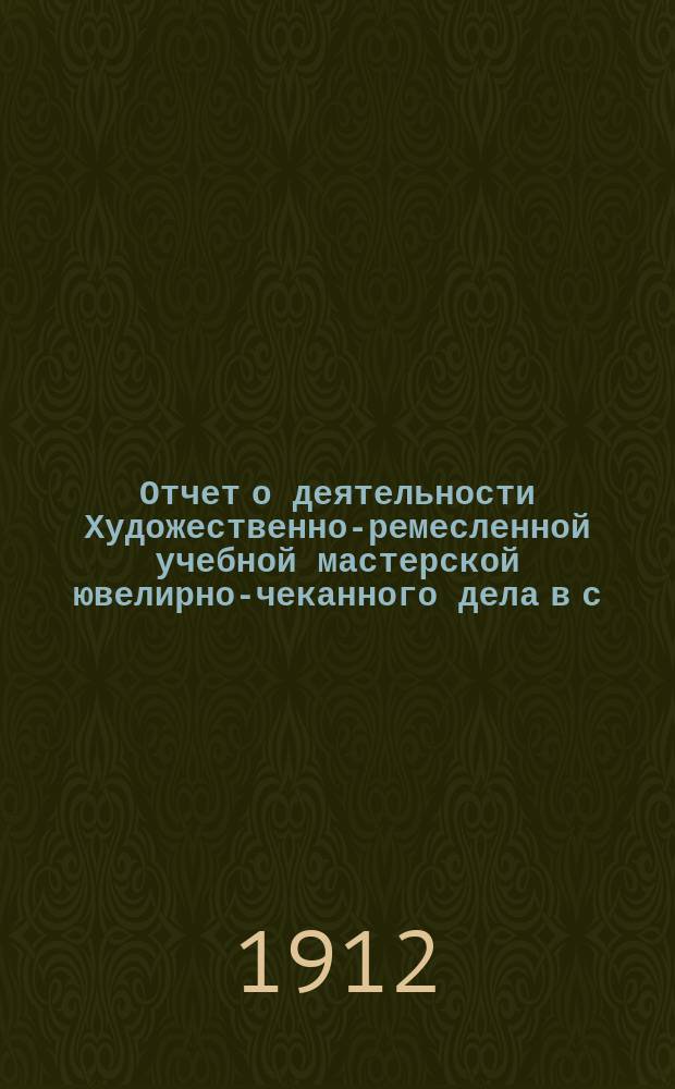 Отчет о деятельности Художественно-ремесленной учебной мастерской ювелирно-чеканного дела в с. Рыбной Слободе, Казанской губернии, Лаишевского уезда, состоящей в ведении Министерства торговли и промышленности, по учебному отделу... за 1911-12 учебный год