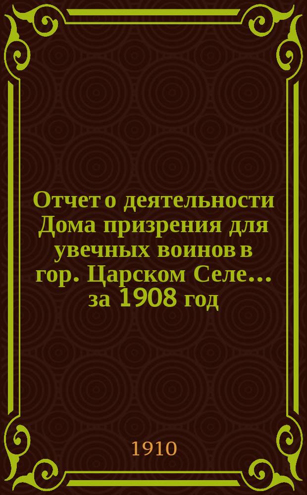 Отчет о деятельности Дома призрения для увечных воинов в гор. Царском Селе... за 1908 год