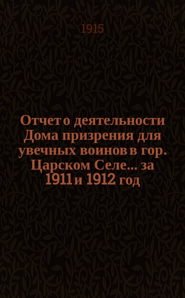 Отчет о деятельности Дома призрения для увечных воинов в гор. Царском Селе... ... за 1911 и 1912 год