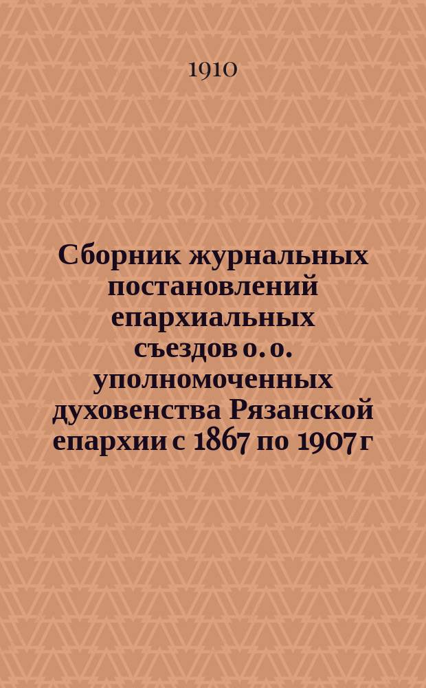 Сборник журнальных постановлений епархиальных съездов о. о. уполномоченных духовенства Рязанской епархии с 1867 по 1907 г.