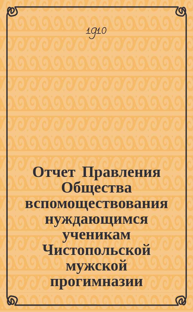 Отчет Правления Общества вспомоществования нуждающимся ученикам Чистопольской мужской прогимназии... ... с 6-го сентября 1908 года по 1-е января 1910 года