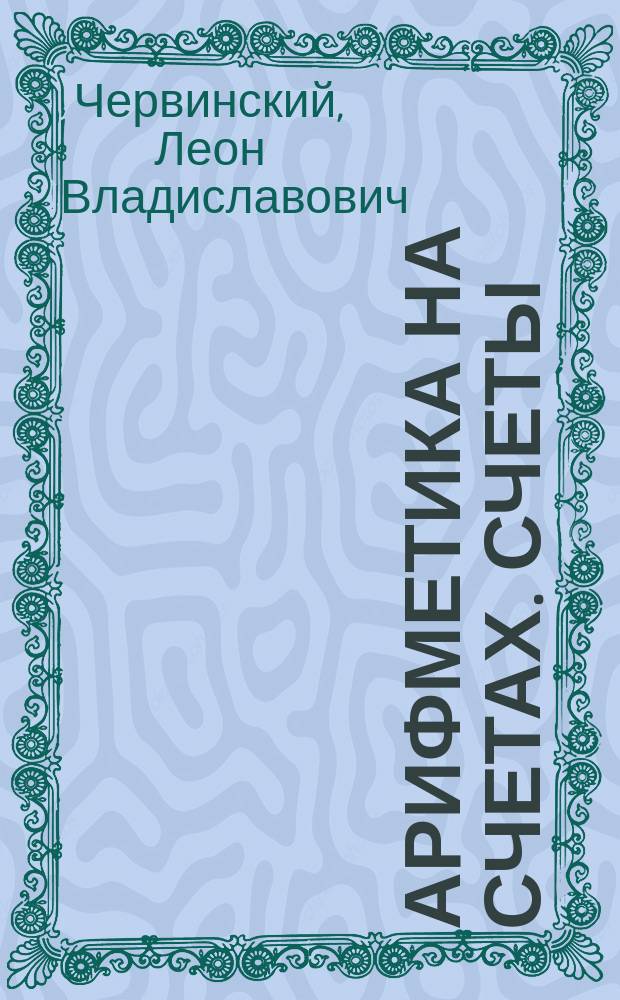 Арифметика на счетах. Счеты : Пособие рекоменд. для изуч. элементар. счетоводства: конторщикам, артельщикам и торговым служащим