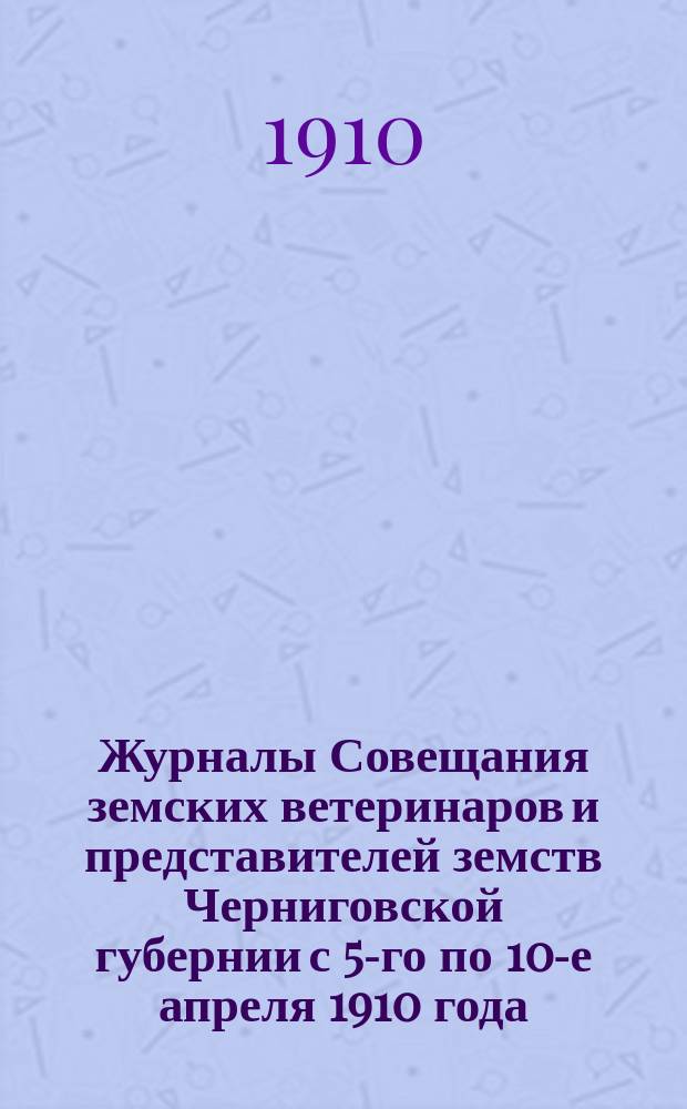 Журналы Совещания земских ветеринаров и представителей земств Черниговской губернии с 5-го по 10-е апреля 1910 года