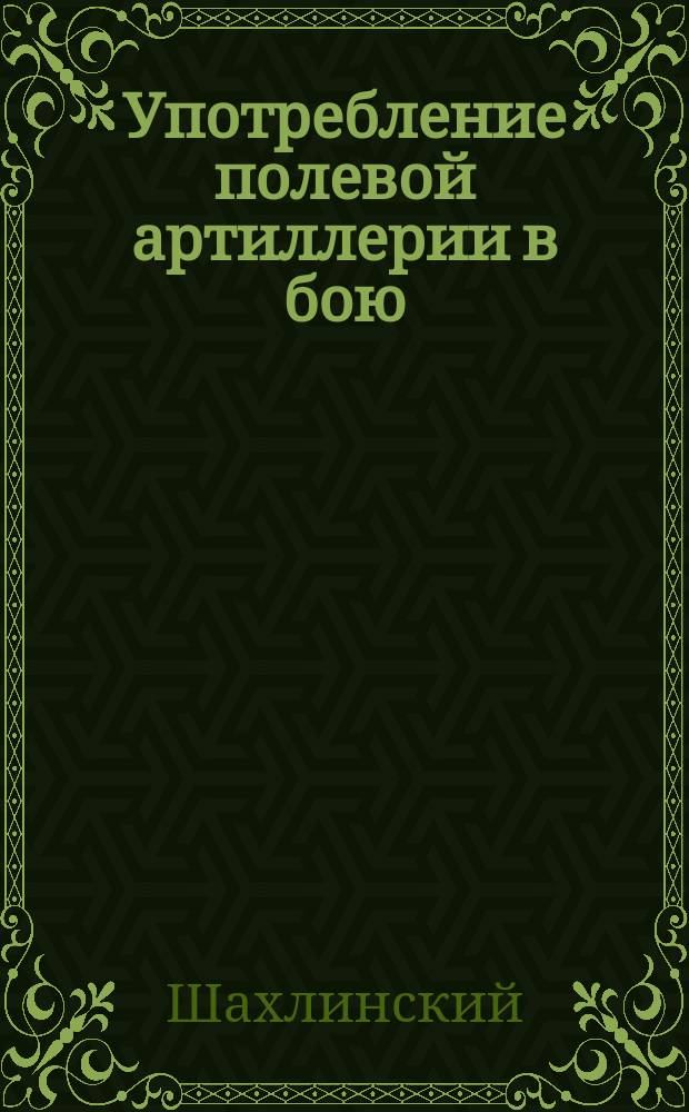 Употребление полевой артиллерии в бою : Конспект лекц., чит. в Офиц. арт. шк. полк. Шахлинским