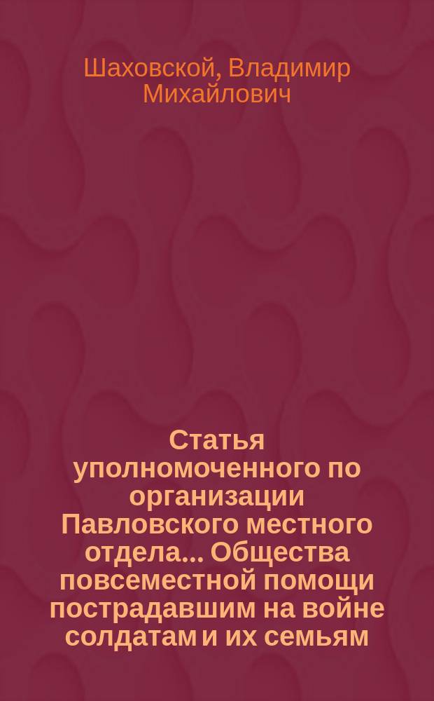 Статья уполномоченного по организации Павловского местного отдела... Общества повсеместной помощи пострадавшим на войне солдатам и их семьям, прочтенная уполномоченным 25 января 1909 года на 1-м общем собрании членов Отдела и напечатанная, согласно постановления собрания