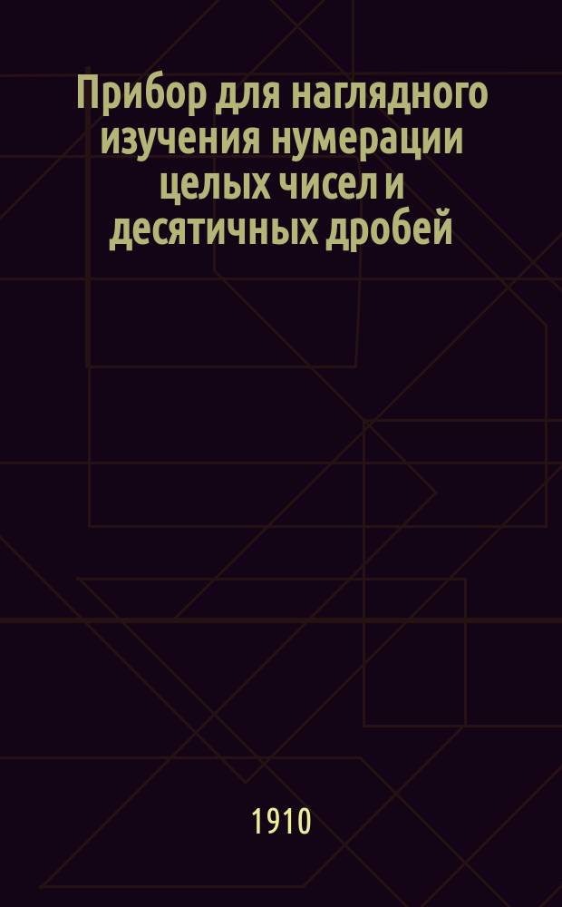 Прибор для наглядного изучения нумерации целых чисел и десятичных дробей : Учеб. пособие, наглядно объясняющее изображение и произношение целых чисел и десятич. дробей и дающее возможность делать поверки напис. чисел, а также находить и исправлять сдел. ошибки