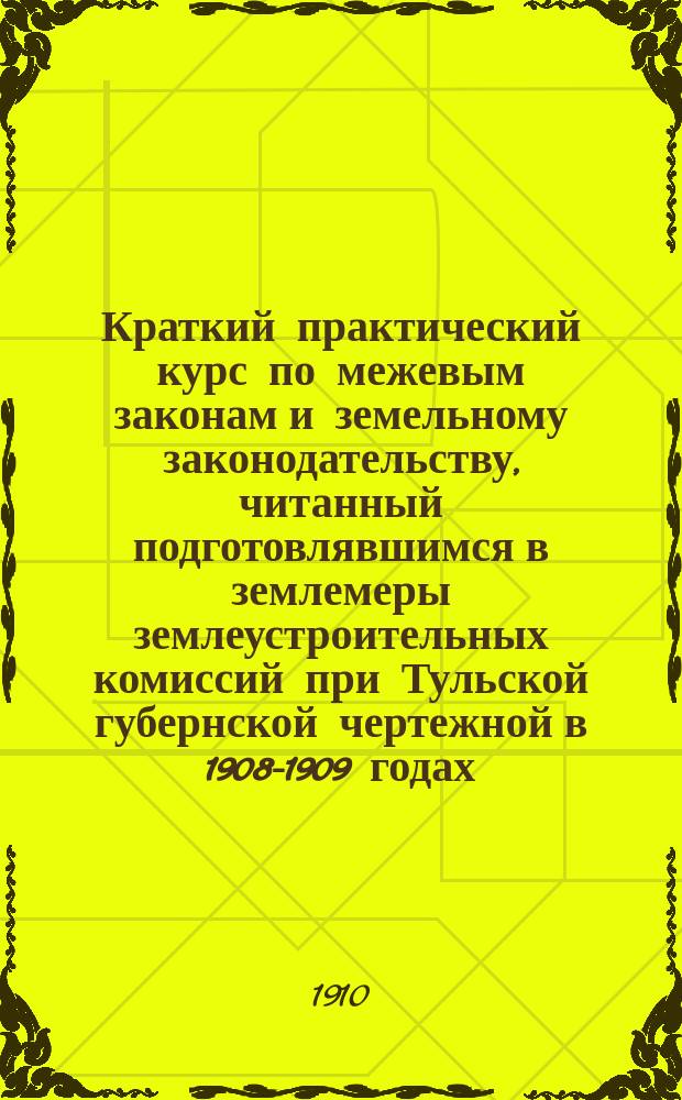 Краткий практический курс по межевым законам и земельному законодательству, читанный подготовлявшимся в землемеры землеустроительных комиссий при Тульской губернской чертежной в 1908-1909 годах