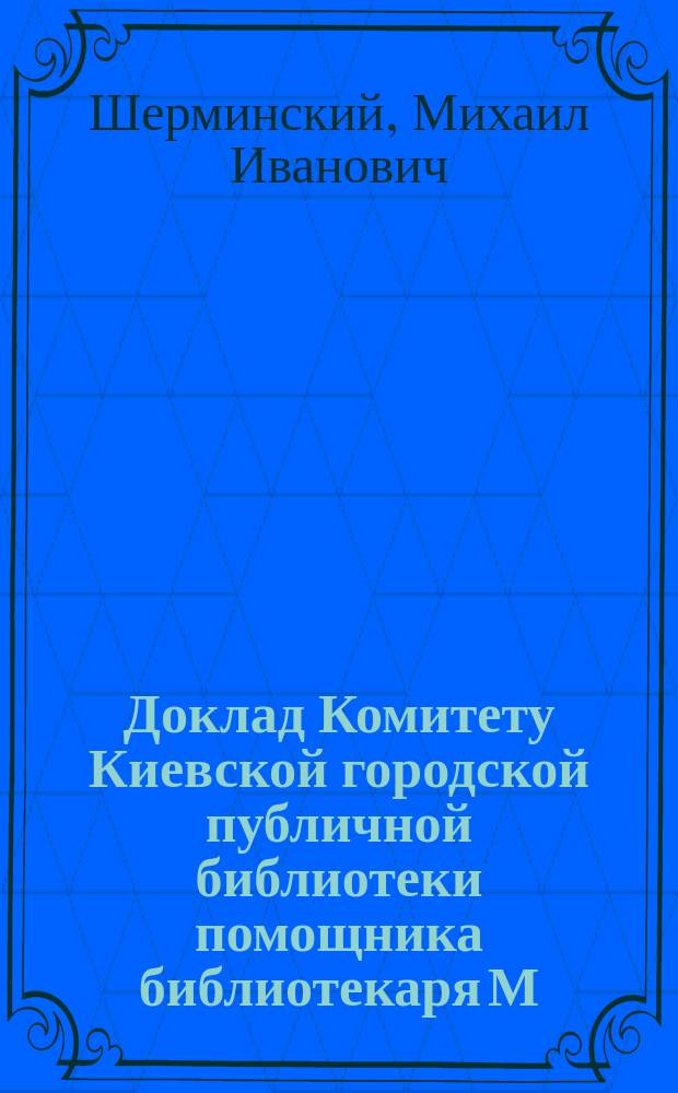Доклад Комитету Киевской городской публичной библиотеки помощника библиотекаря М.И. Шерминского по поводу командировки его в С.-Петербург для ознакомления с порядками и техникой дела в Публичной библиотеке и многих других