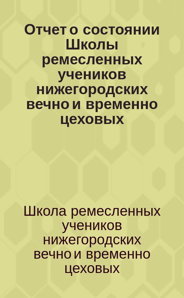 Отчет о состоянии Школы ремесленных учеников нижегородских вечно и временно цеховых...