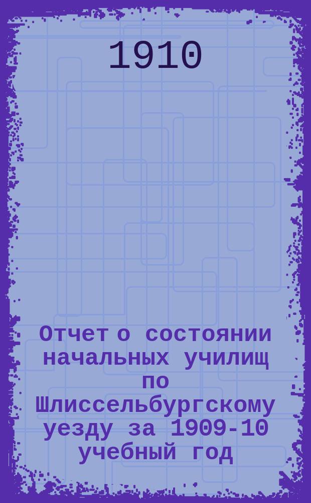Отчет о состоянии начальных училищ по Шлиссельбургскому уезду за 1909-10 учебный год