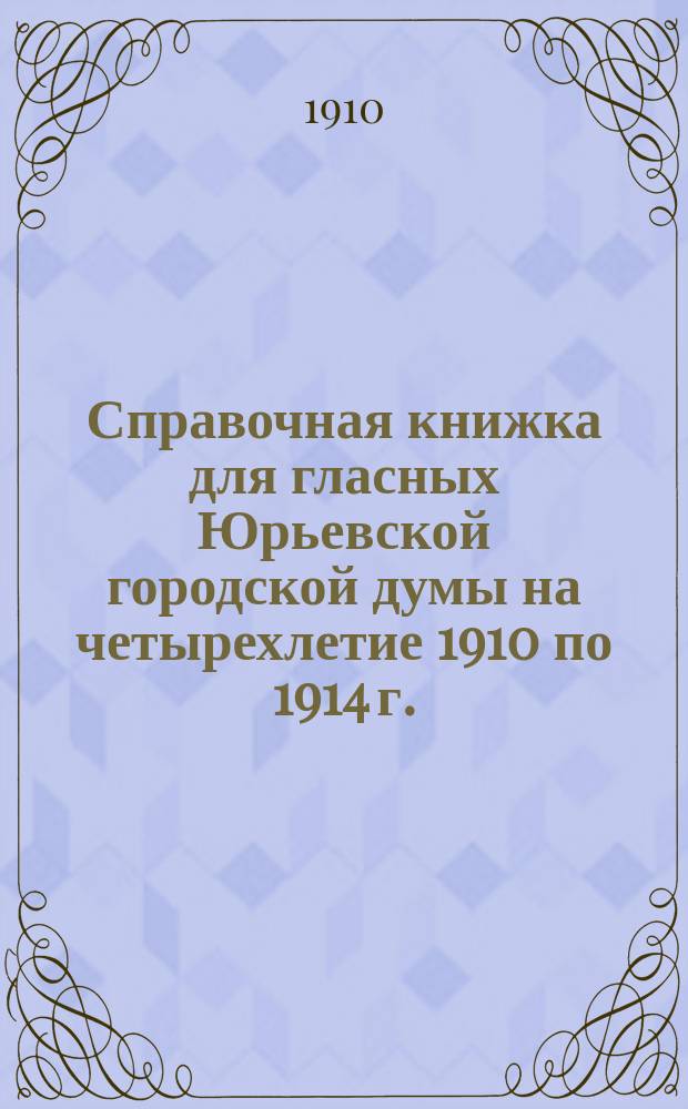 Справочная книжка для гласных Юрьевской городской думы на четырехлетие 1910 по 1914 г.
