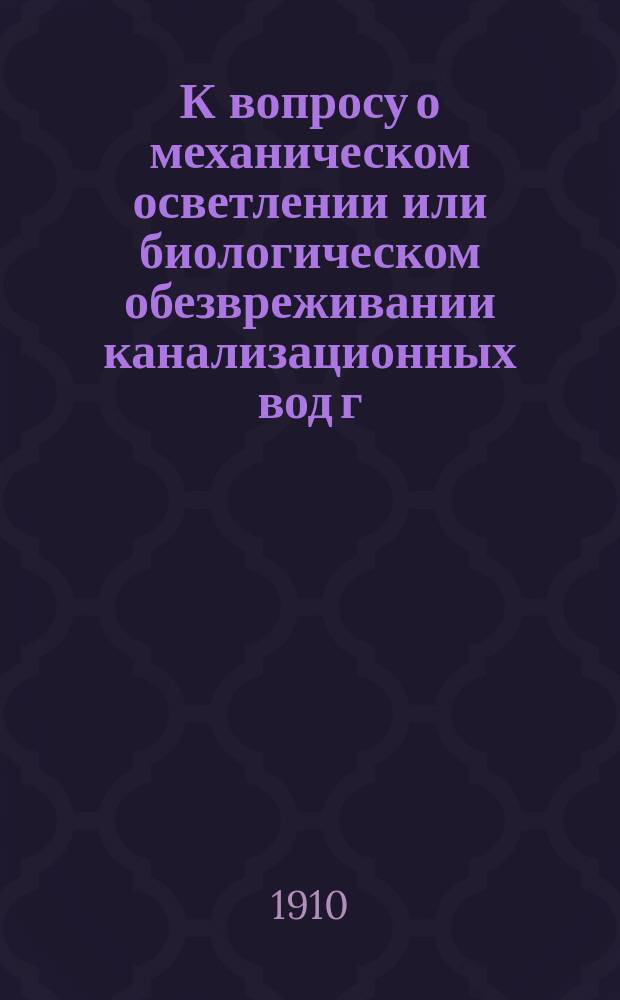 К вопросу о механическом осветлении или биологическом обезвреживании канализационных вод г. Саратова и спуск их в реку Волгу : Доклад, чит. в апр. 1910 г. на собрании членов Саратов. отд. Рус. тех. о-ва инж.-технол. Карлом Ивановичем Штауб