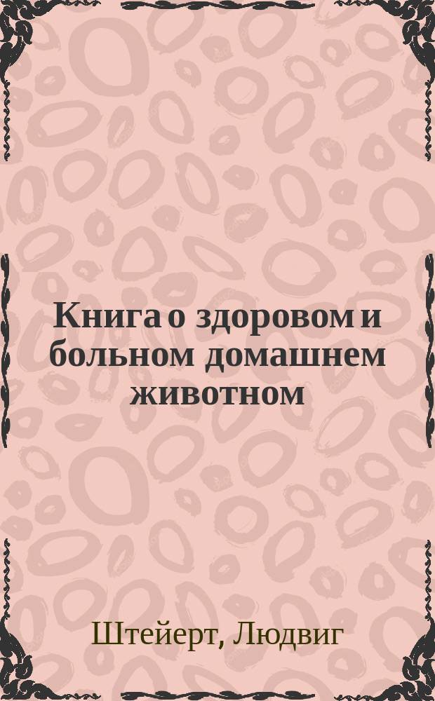 Книга о здоровом и больном домашнем животном : Общедоступ. руководство по уходу и лечению лошадей, рогатого скота, свиней, собак и птиц : Из практики для практики : С 357 рис. и прил. о продаже, покупке, подготовке на выст. и перевозке скота : Пер. с послед. нем. изд