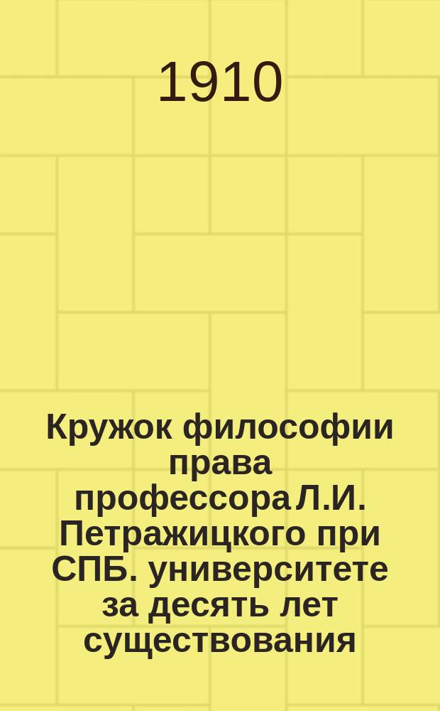 ... Кружок философии права профессора Л.И. Петражицкого при СПБ. университете за десять лет существования : Ист. очерк в связи с крат. изложением основ. идей учения Петражицкого : С портр. проф. Л.И. Петражицкого и двумя гр. чл. Кружка