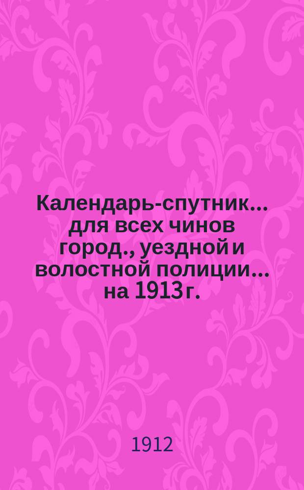 Календарь-спутник... для всех чинов город., уездной и волостной полиции. ... на 1913 г.