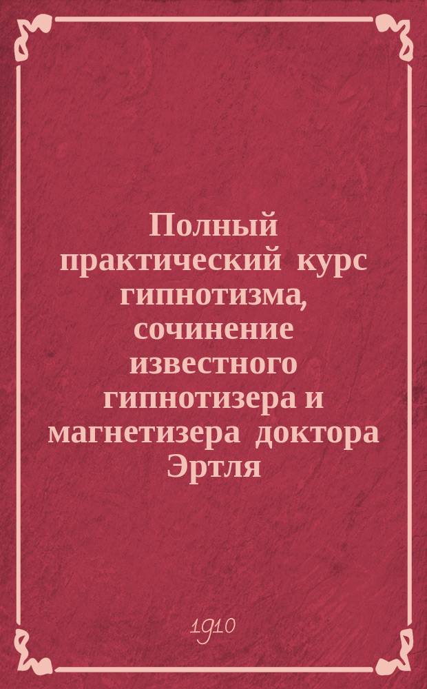 Полный практический курс гипнотизма, сочинение известного гипнотизера и магнетизера доктора Эртля : Полн. свод гипнот. опытов и фокусов в о-ве, рецептов гипнот. воспитания и внушения, лечебник от всех болезней и теория самогипноза : Ясновидение, опыты факиров и поднятие на воздух : Со множеством рис. в тексте
