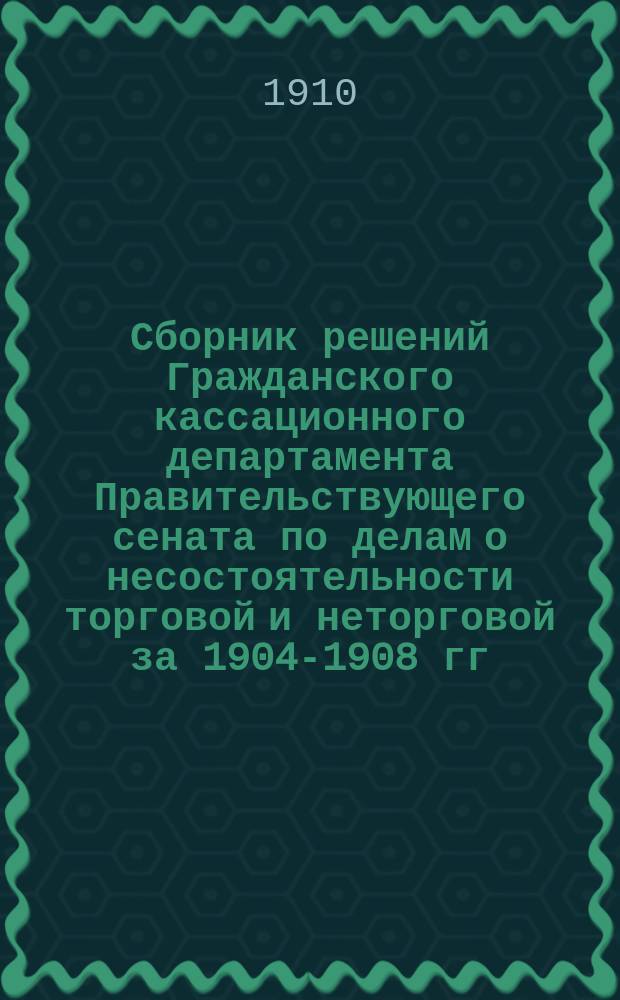 Сборник решений Гражданского кассационного департамента Правительствующего сената по делам о несостоятельности торговой и неторговой за 1904-1908 гг. : С прил. предм. алф. указ., указ. решений в хронол. порядке и алф. указ. лиц, участвовавших в деле