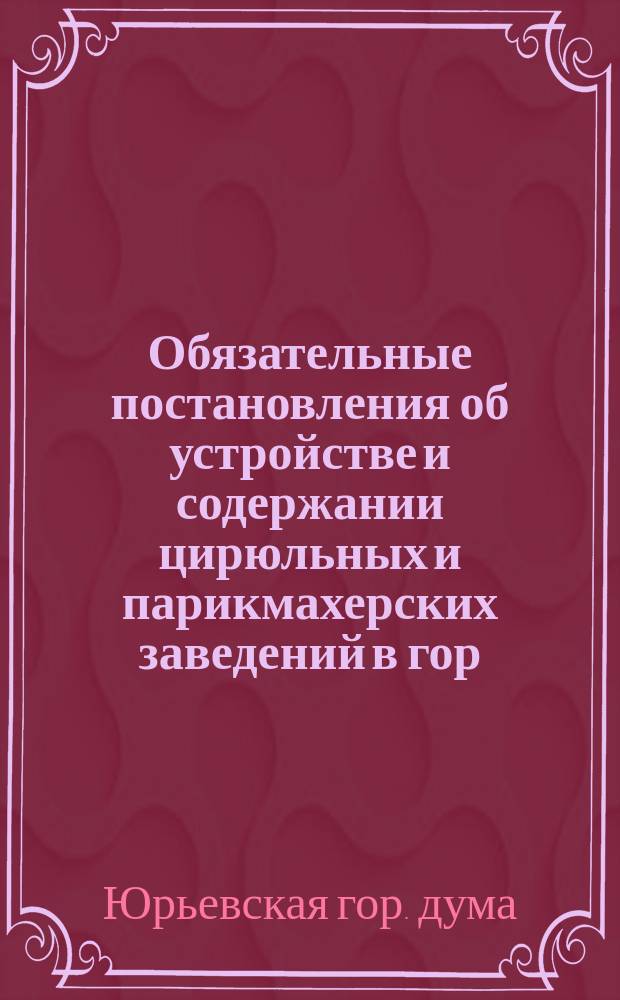 Обязательные постановления об устройстве и содержании цирюльных и парикмахерских заведений в гор. Юрьеве : (Одобр. Гор. думой 10 сент. 1909 г. ...)