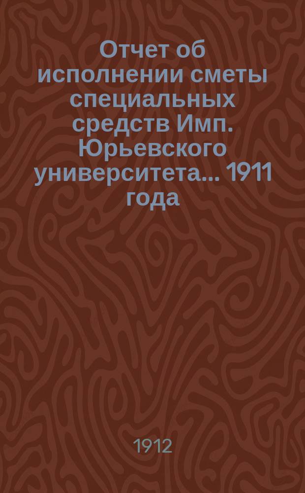 Отчет об исполнении сметы специальных средств Имп. Юрьевского университета... 1911 года