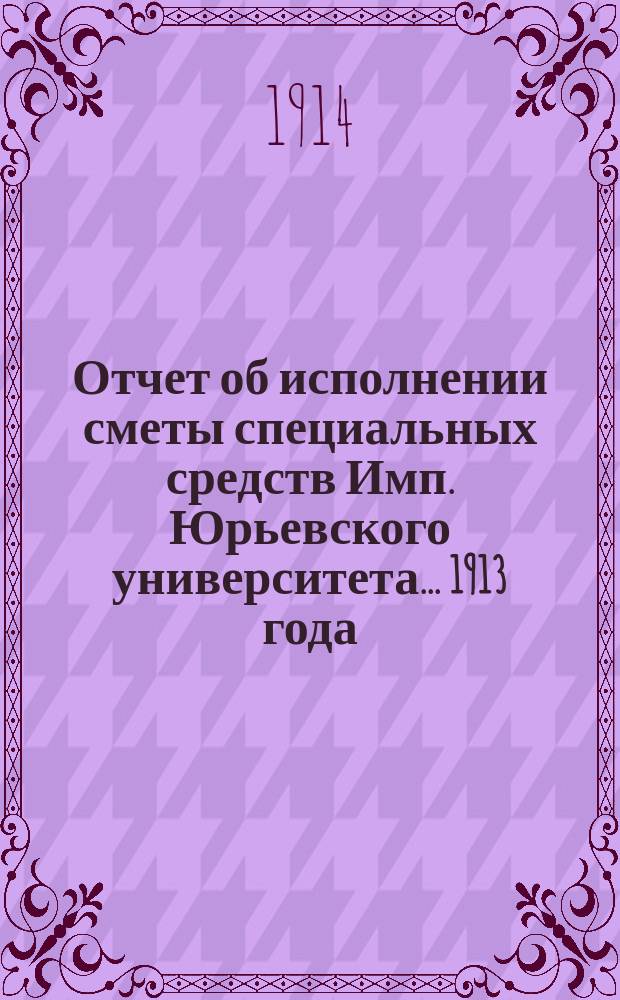 Отчет об исполнении сметы специальных средств Имп. Юрьевского университета... 1913 года