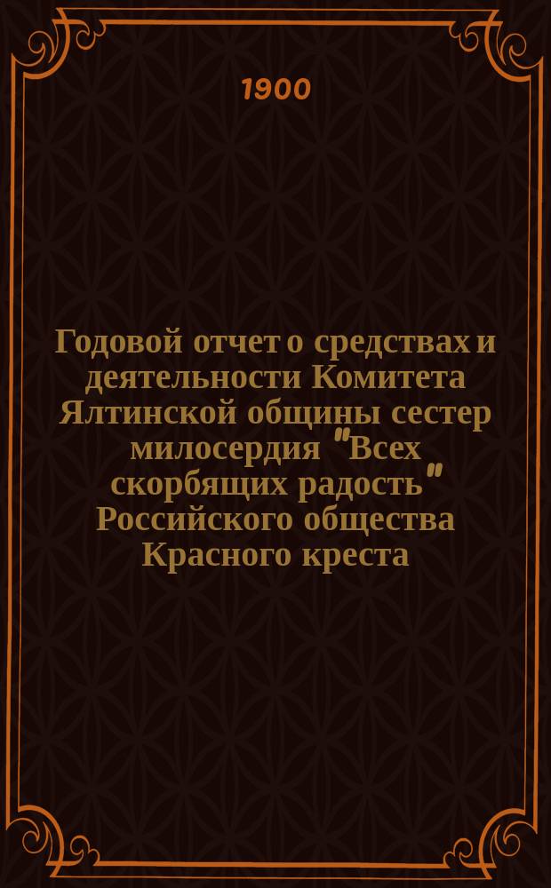 Годовой отчет о средствах и деятельности Комитета Ялтинской общины сестер милосердия "Всех скорбящих радость" Российского общества Красного креста... ... за 1899 г.