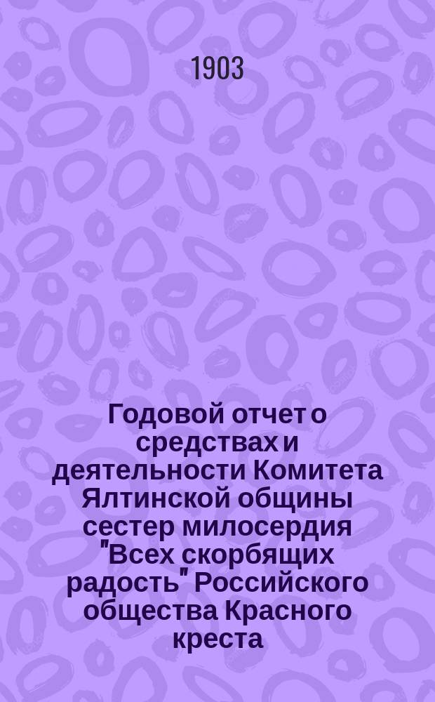 Годовой отчет о средствах и деятельности Комитета Ялтинской общины сестер милосердия "Всех скорбящих радость" Российского общества Красного креста... ... за 1902 год