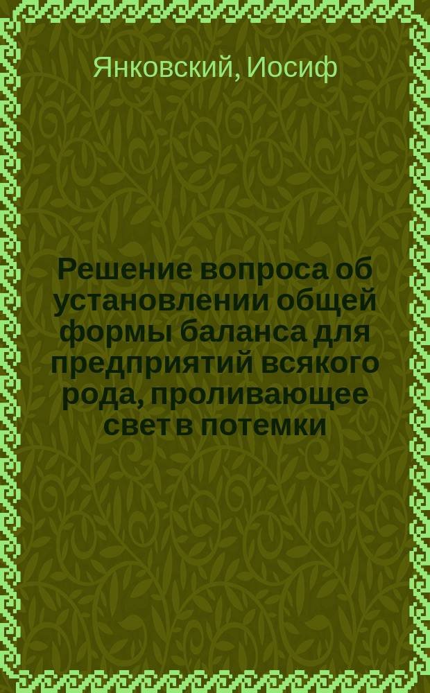 Решение вопроса об установлении общей формы баланса для предприятий всякого рода, проливающее свет в потемки, окружающие искусство управления предприятием
