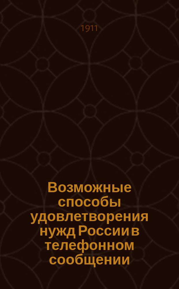 Возможные способы удовлетворения нужд России в телефонном сообщении : Доклад 18 дек. 1910 г. в Моск. отд. Имп. Рус. техн. о-ва в Отд. гор. и зем. самоуправления