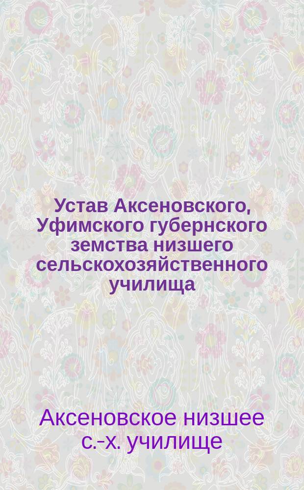 Устав Аксеновского, Уфимского губернского земства низшего сельскохозяйственного училища : Утв. 30 янв. 1912 г.
