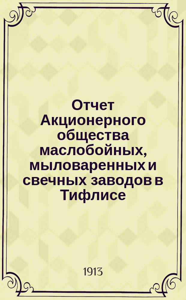 Отчет Акционерного общества маслобойных, мыловаренных и свечных заводов в Тифлисе, бывших Таирова, Алиханова и Толле... ... за время с 1-го октября 1912 г. по 1-е октября 1913 г.