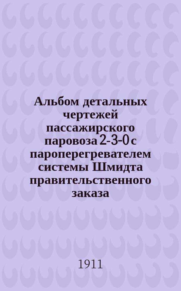 Альбом детальных чертежей пассажирского паровоза 2-3-0 с пароперегревателем системы Шмидта правительственного заказа : Ч. 1-