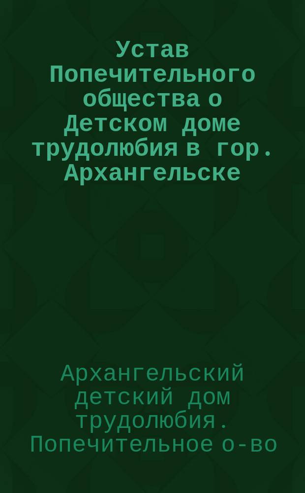 Устав Попечительного общества о Детском доме трудолюбия в гор. Архангельске : Утв. 1 апр. 1911 г.