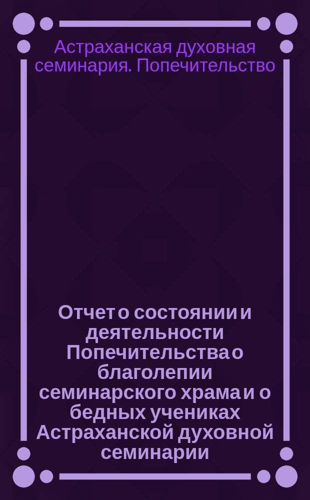 Отчет о состоянии и деятельности Попечительства о благолепии семинарского храма и о бедных учениках Астраханской духовной семинарии...