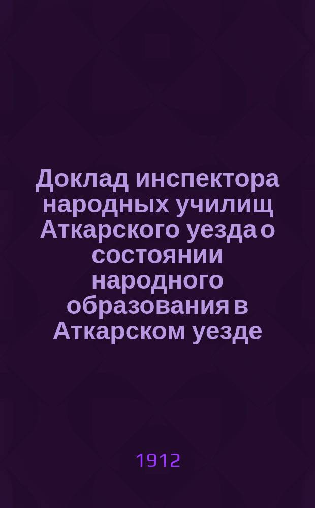 Доклад инспектора народных училищ Аткарского уезда о состоянии народного образования в Аткарском уезде... Аткарскому уездному земскому собранию... за 1911-12 учеб. год, XLVII очередному... сессии 1912 г.