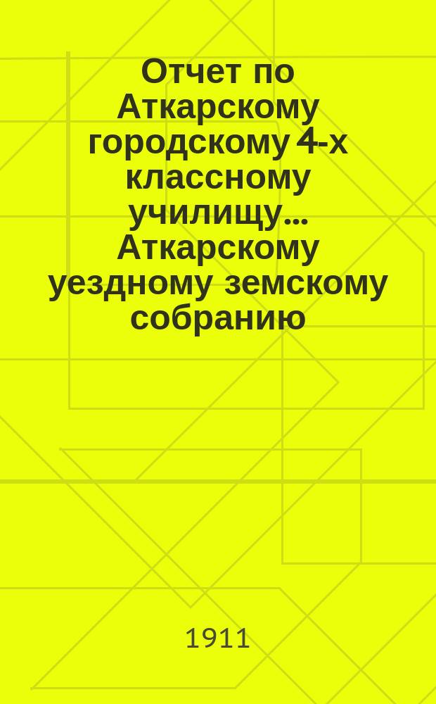 Отчет по Аткарскому городскому 4-х классному училищу... Аткарскому уездному земскому собранию... за 1910 год. 46-му очередному... сессии 1911 г.