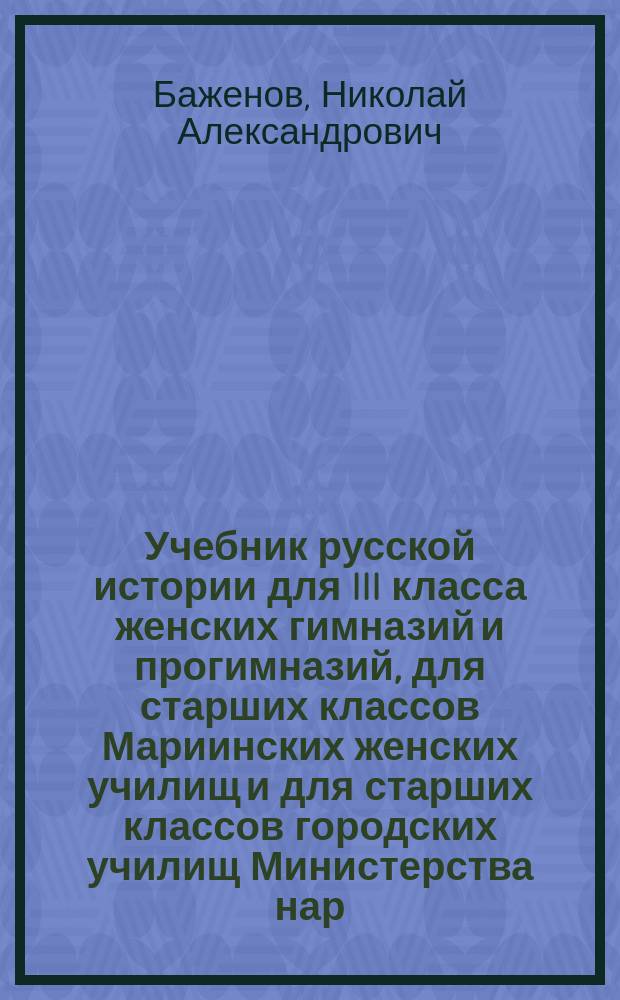Учебник русской истории для III класса женских гимназий и прогимназий, для старших классов Мариинских женских училищ и для старших классов городских училищ Министерства нар. просвещения, для V класса институтов и женских гимназий ведомства императрицы Марии, для III и IV классов духовных училищ и для III класса женских епархиальных училищ, для III класса кадетских корпусов, а также для войсковых школ (подготовляющих подпрапорщиков всех родов оружия)