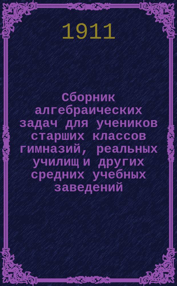 Сборник алгебраических задач для учеников старших классов гимназий, реальных училищ и других средних учебных заведений : Пособие для лиц, готовящихся к экзаменам зрелости