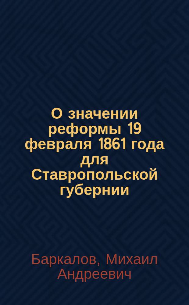 О значении реформы 19 февраля 1861 года для Ставропольской губернии : Прочит. на торжеств. заседании Ставроп. губ. присутствия 19 февр. 1911 г. и на соед. заседании Ставроп. стат. ком., Учен. арх. комис. и Церк.-археол. о-ва 20 февр. 1911 г.