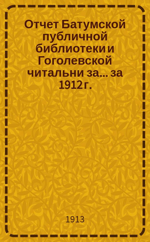 Отчет Батумской публичной библиотеки и Гоголевской читальни за... за 1912 г. : за 1912 г. [с 1 января по 31 декабря 1912 г.]