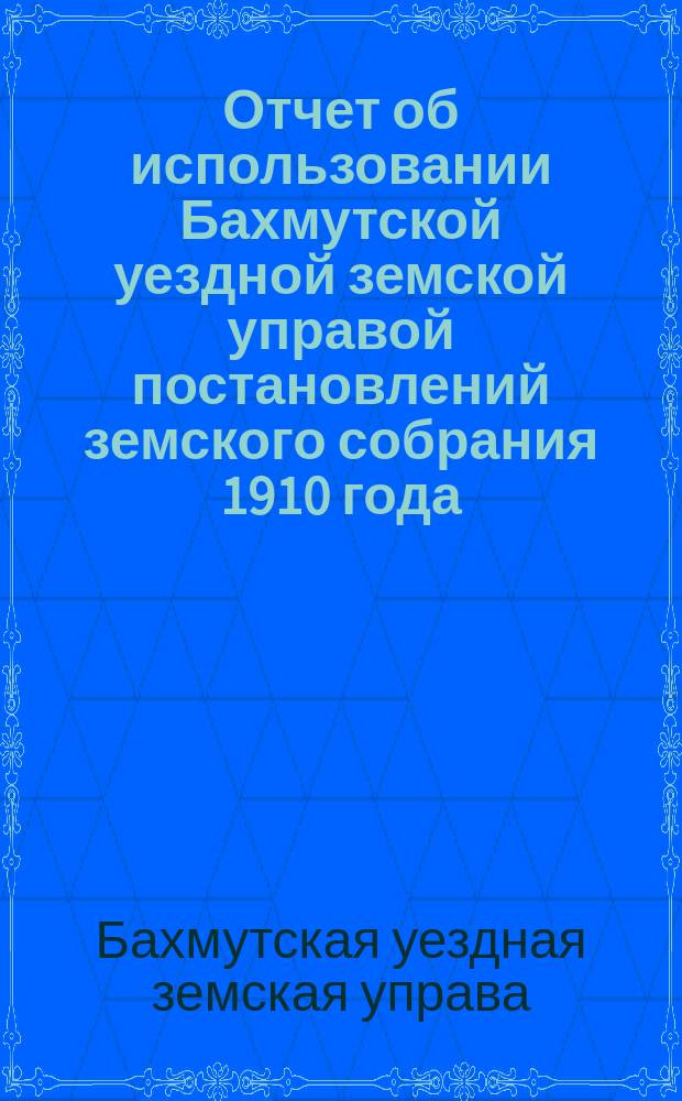 Отчет об использовании Бахмутской уездной земской управой постановлений земского собрания 1910 года: 1) чрезвычайного 22-23 февраля, 2) 27 апреля, 3) 7-го сентября и 4) очередного с 28 сентября по 5-е октября включительно