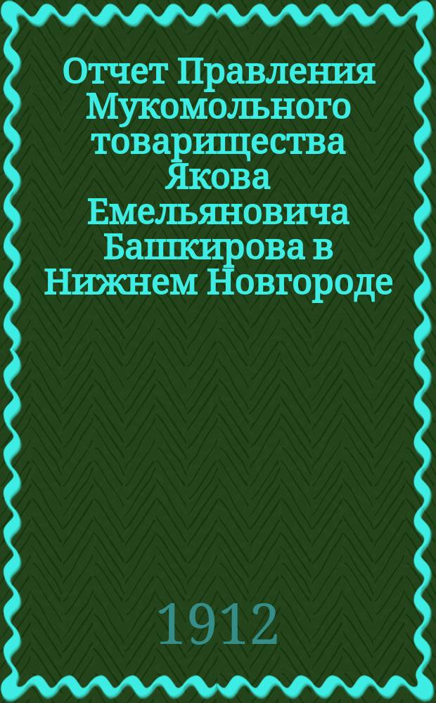 Отчет Правления Мукомольного товарищества Якова Емельяновича Башкирова в Нижнем Новгороде... с 20-го апреля 1911 года по 20-е апреля 1912 года за 3-й отчетный год : с 20-го апреля 1911 года по 20-е апреля 1912 года за 3-й отчетный год и баланс на 20-е апреля 1912 года