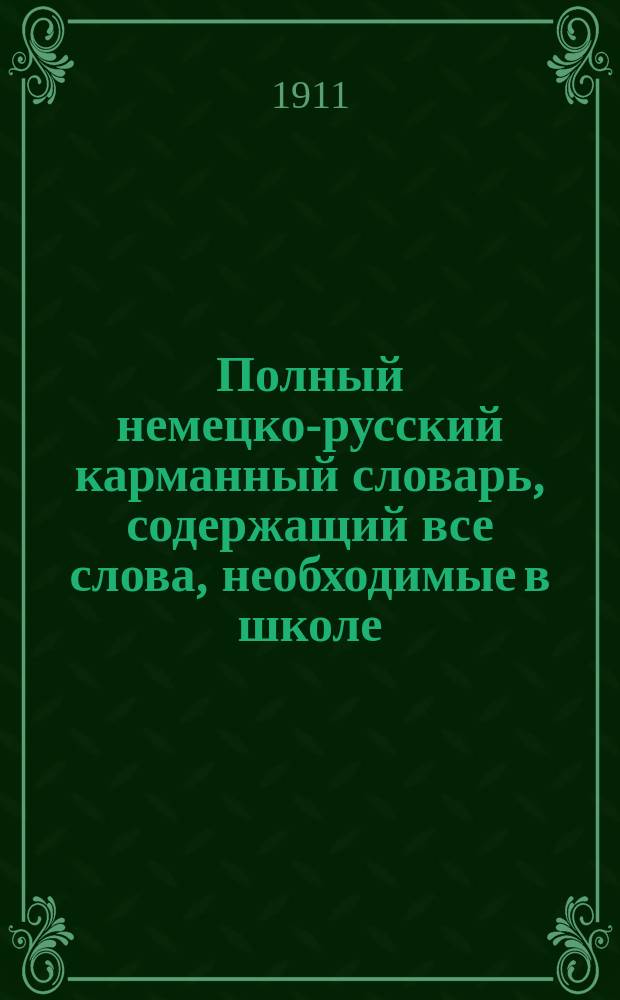 Полный немецко-русский карманный словарь, содержащий все слова, необходимые в школе, в путешествиях, при деловых и коммерческих сношениях, для литературных работ и пр.