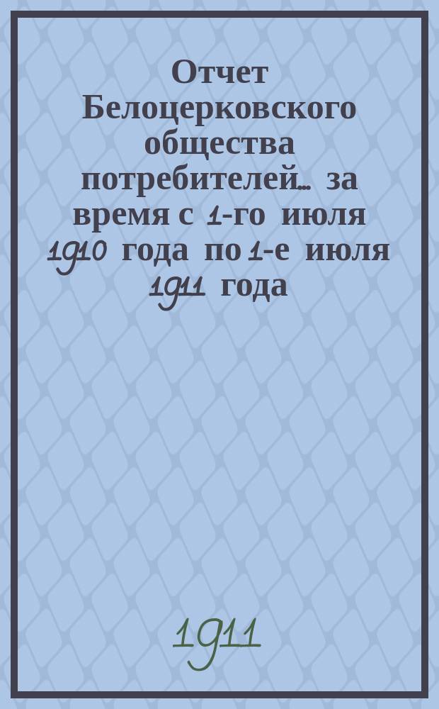 Отчет Белоцерковского общества потребителей... ... за время с 1-го июля 1910 года по 1-е июля 1911 года