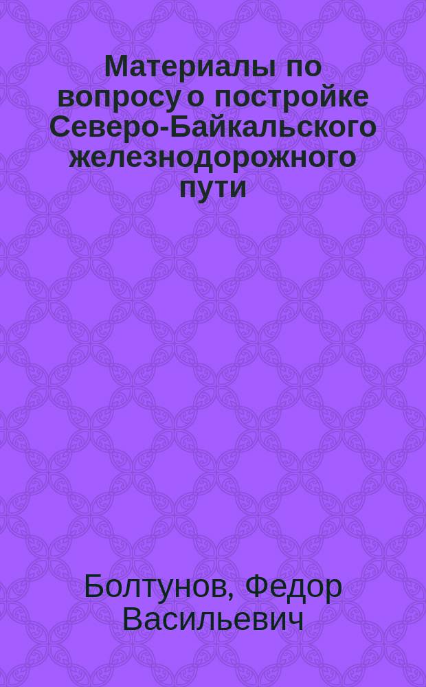 Материалы по вопросу о постройке Северо-Байкальского железнодорожного пути : Отчет о служ. поездке в Прилен. край чиновника особых поручений при Переселенч. упр. Ф.В. Болтунова