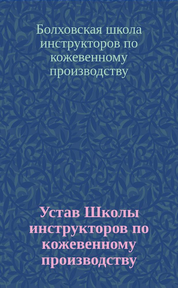 Устав Школы инструкторов по кожевенному производству (в г. Болхове, Орловской губ.) : Утв. 28 окт. 1910 г.