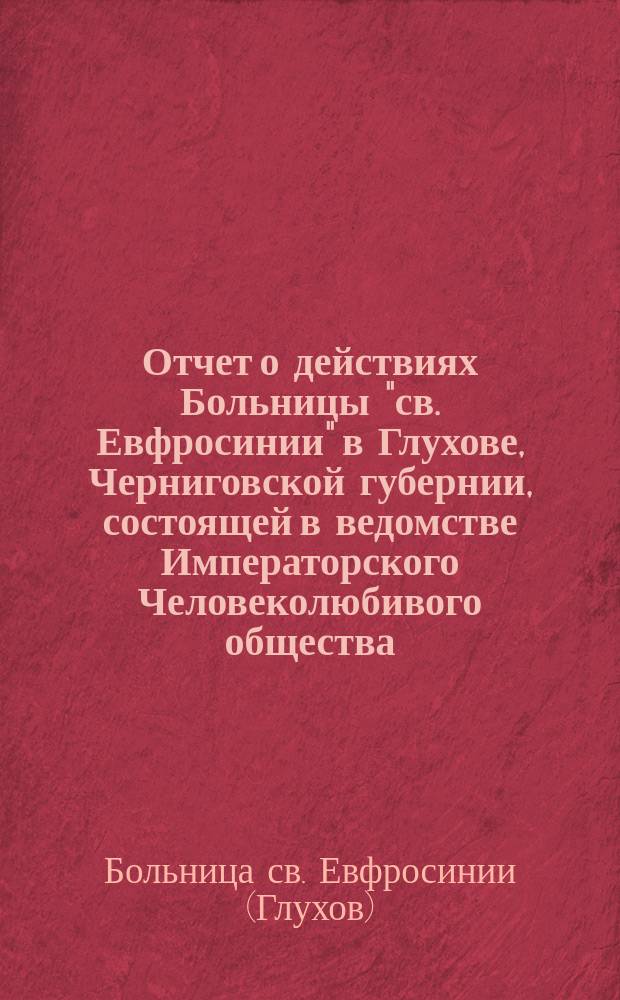Отчет о действиях Больницы "св. Евфросинии" в Глухове, Черниговской губернии, состоящей в ведомстве Императорского Человеколюбивого общества...