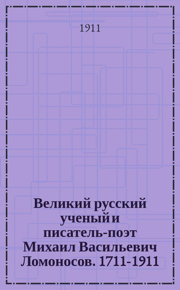 Великий русский ученый и писатель-поэт Михаил Васильевич Ломоносов. 1711-1911 : С портр., образцами соч., факс. и рис