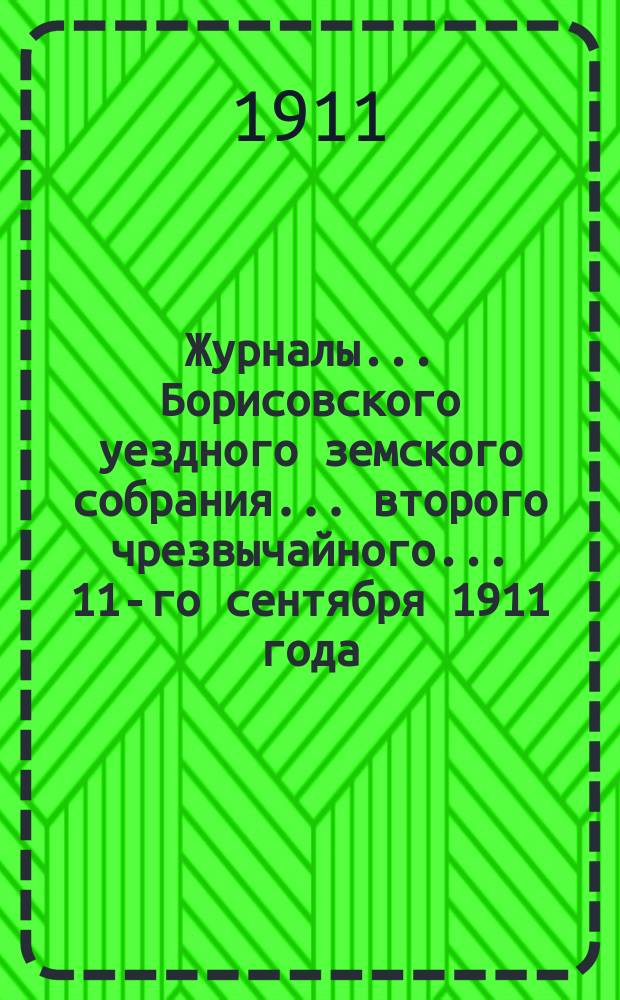 Журналы... Борисовского уездного земского собрания... второго чрезвычайного... 11-го сентября 1911 года