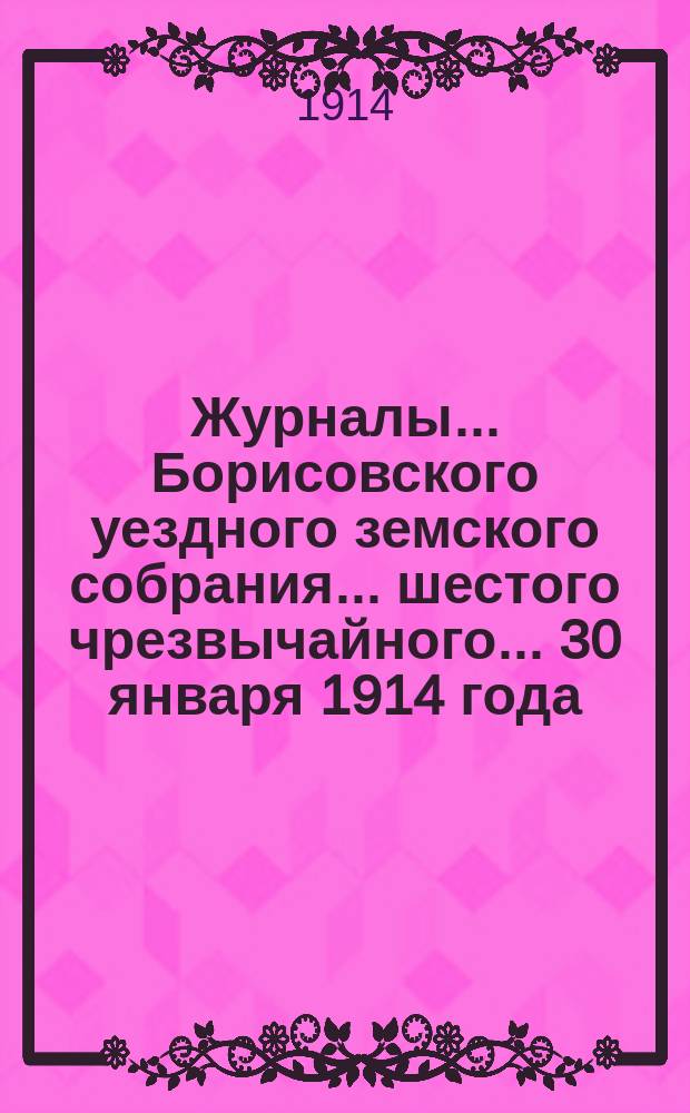 Журналы... Борисовского уездного земского собрания... шестого чрезвычайного... 30 января 1914 года