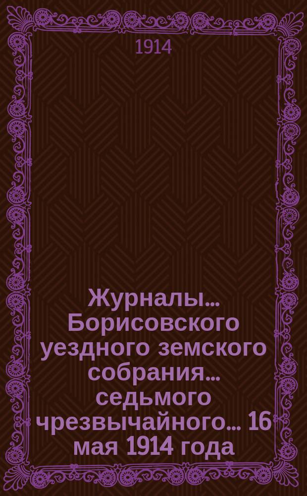 Журналы... Борисовского уездного земского собрания... седьмого чрезвычайного... 16 мая 1914 года